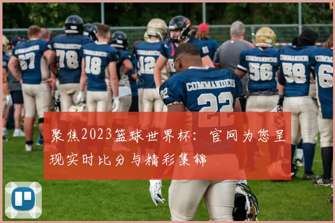 聚焦2023篮球世界杯：官网为您呈现实时比分与精彩集锦