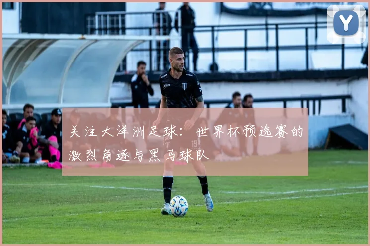 关注大洋洲足球：世界杯预选赛的激烈角逐与黑马球队